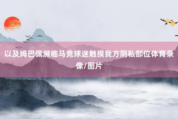 以及姆巴佩濒临马竞球迷触摸我方阴私部位体育录像/图片