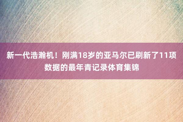 新一代浩瀚机！刚满18岁的亚马尔已刷新了11项数据的最年青记录体育集锦