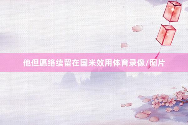 他但愿络续留在国米效用体育录像/图片
