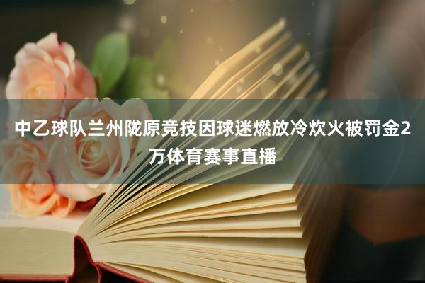 中乙球队兰州陇原竞技因球迷燃放冷炊火被罚金2万体育赛事直播