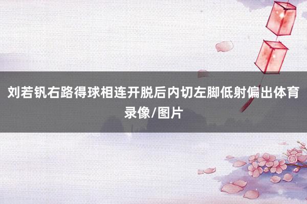 刘若钒右路得球相连开脱后内切左脚低射偏出体育录像/图片