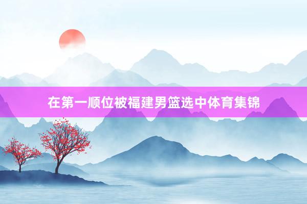 在第一顺位被福建男篮选中体育集锦
