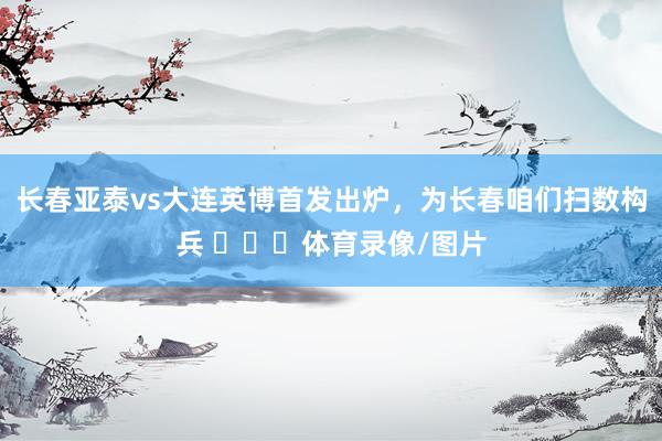 长春亚泰vs大连英博首发出炉，为长春咱们扫数构兵 ​​​体育录像/图片