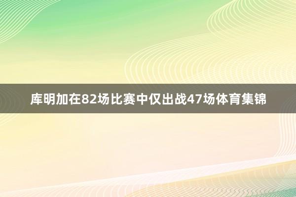库明加在82场比赛中仅出战47场体育集锦
