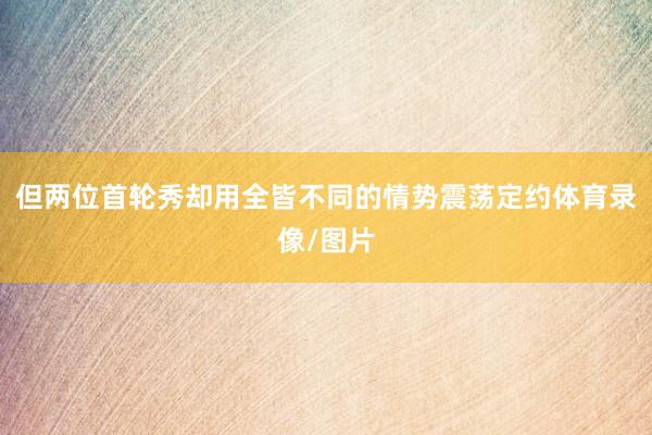 但两位首轮秀却用全皆不同的情势震荡定约体育录像/图片