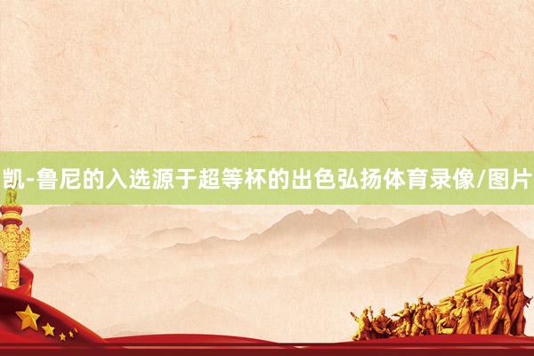 凯-鲁尼的入选源于超等杯的出色弘扬体育录像/图片