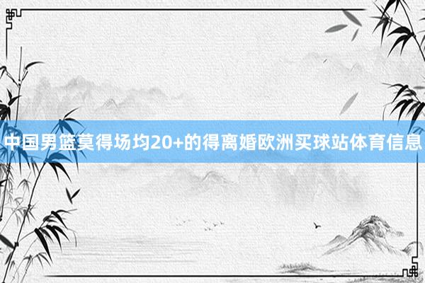中国男篮莫得场均20+的得离婚欧洲买球站体育信息