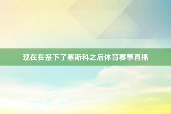 现在在签下了塞斯科之后体育赛事直播
