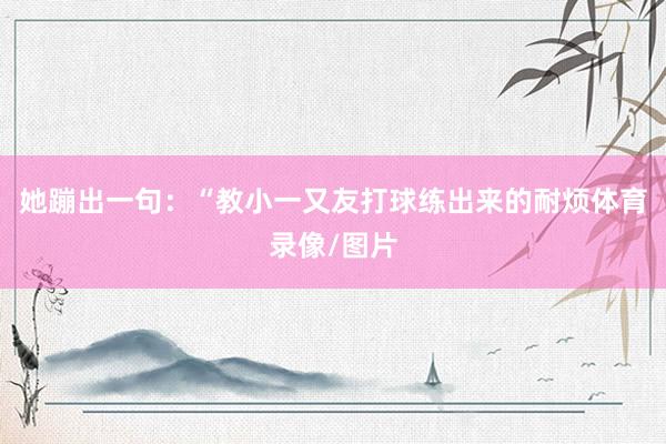 她蹦出一句：“教小一又友打球练出来的耐烦体育录像/图片