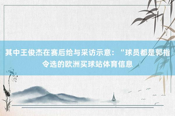 其中王俊杰在赛后给与采访示意：“球员都是郭指令选的欧洲买球站体育信息