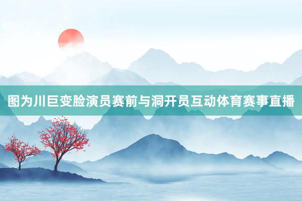 图为川巨变脸演员赛前与洞开员互动体育赛事直播