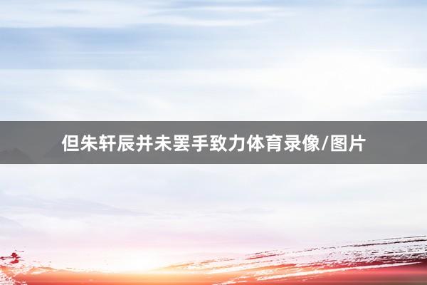 但朱轩辰并未罢手致力体育录像/图片