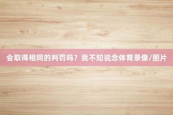会取得相同的判罚吗？我不知说念体育录像/图片