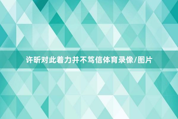 许昕对此着力并不笃信体育录像/图片