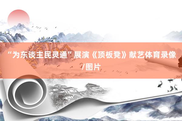 “为东谈主民灵通”展演《顶板凳》献艺体育录像/图片