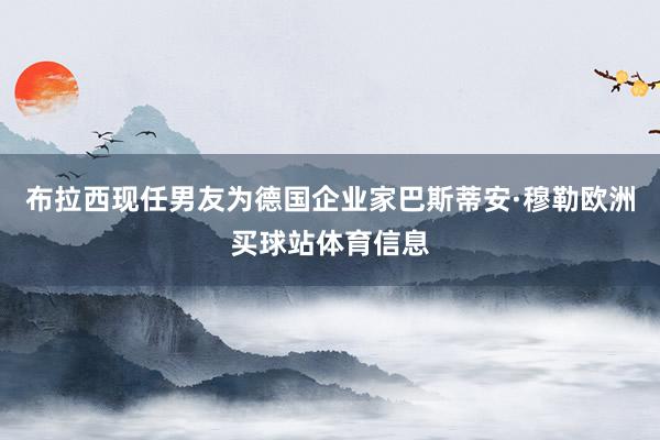 布拉西现任男友为德国企业家巴斯蒂安·穆勒欧洲买球站体育信息
