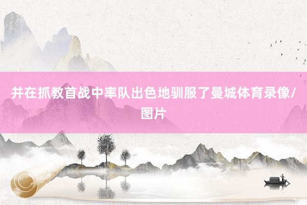 并在抓教首战中率队出色地驯服了曼城体育录像/图片