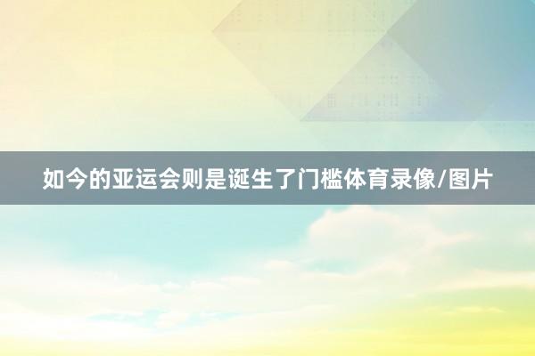 如今的亚运会则是诞生了门槛体育录像/图片