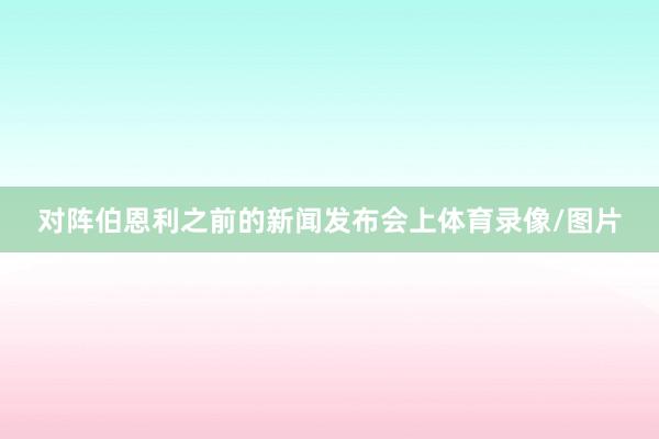 对阵伯恩利之前的新闻发布会上体育录像/图片