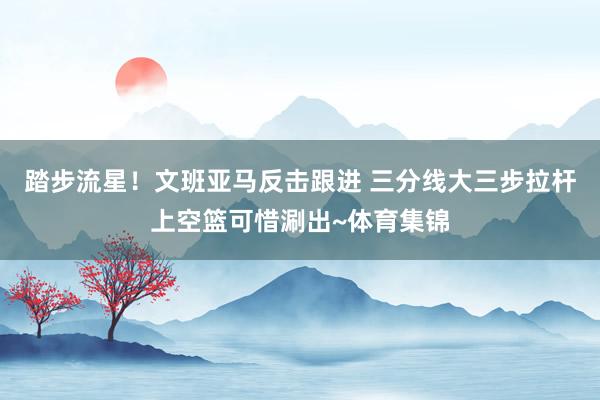 踏步流星！文班亚马反击跟进 三分线大三步拉杆上空篮可惜涮出~体育集锦