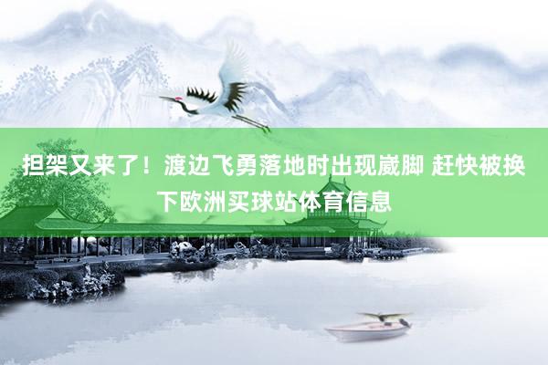 担架又来了！渡边飞勇落地时出现崴脚 赶快被换下欧洲买球站体育信息