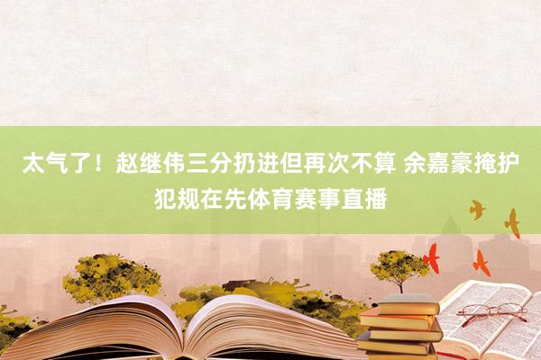 太气了！赵继伟三分扔进但再次不算 余嘉豪掩护犯规在先体育赛事直播