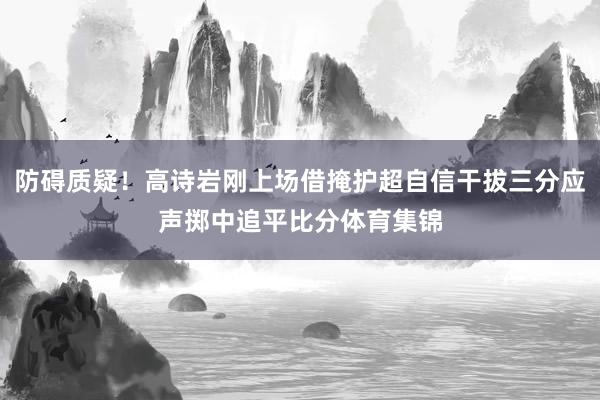 防碍质疑！高诗岩刚上场借掩护超自信干拔三分应声掷中追平比分体育集锦