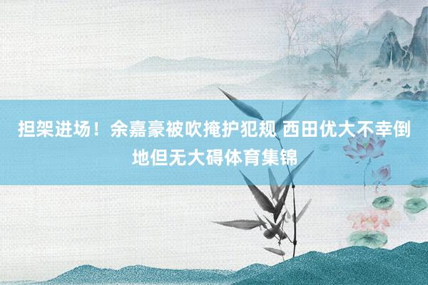 担架进场！余嘉豪被吹掩护犯规 西田优大不幸倒地但无大碍体育集锦