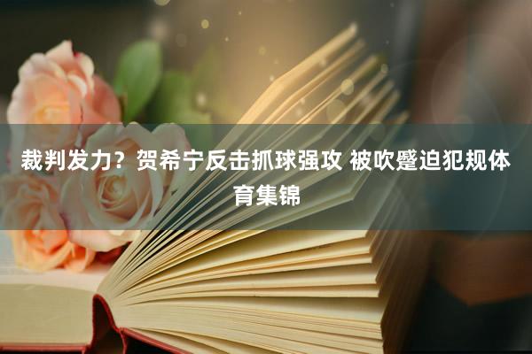 裁判发力？贺希宁反击抓球强攻 被吹蹙迫犯规体育集锦