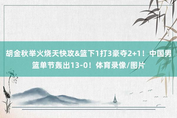 胡金秋举火烧天快攻&篮下1打3豪夺2+1！中国男篮单节轰出13-0！体育录像/图片