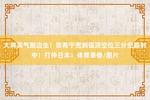 大将英气胆边生！贺希宁兜到弧顶空位三分空腹射中！打停日本！体育录像/图片