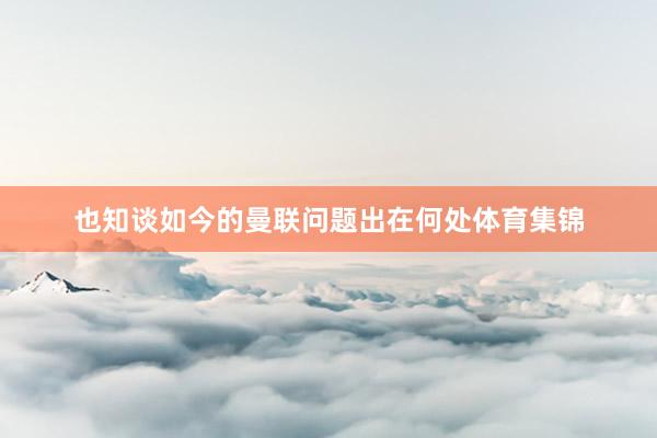 也知谈如今的曼联问题出在何处体育集锦