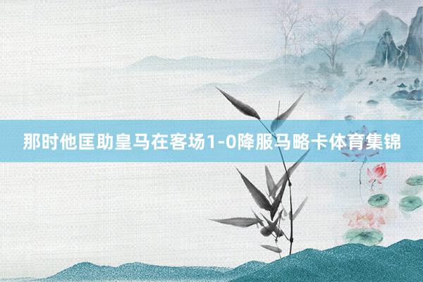 那时他匡助皇马在客场1-0降服马略卡体育集锦