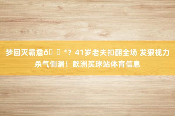 梦回灭霸詹😮？41岁老夫扣翻全场 发狠视力杀气侧漏！欧洲买球站体育信息