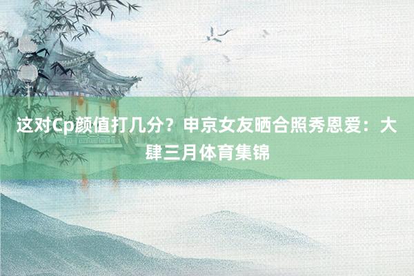 这对Cp颜值打几分？申京女友晒合照秀恩爱：大肆三月体育集锦