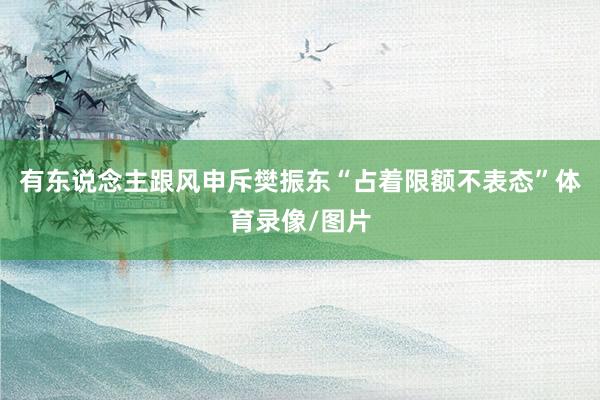 有东说念主跟风申斥樊振东“占着限额不表态”体育录像/图片