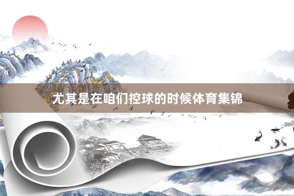 尤其是在咱们控球的时候体育集锦