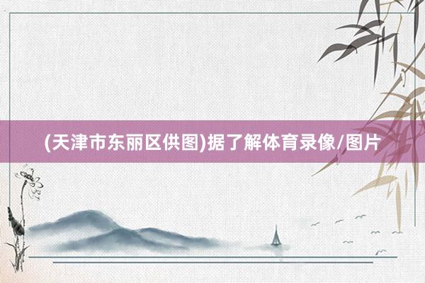 (天津市东丽区供图)据了解体育录像/图片