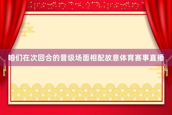 咱们在次回合的晋级场面相配故意体育赛事直播