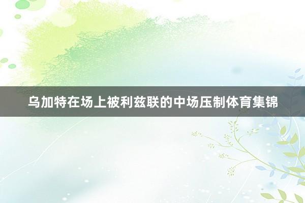 乌加特在场上被利兹联的中场压制体育集锦