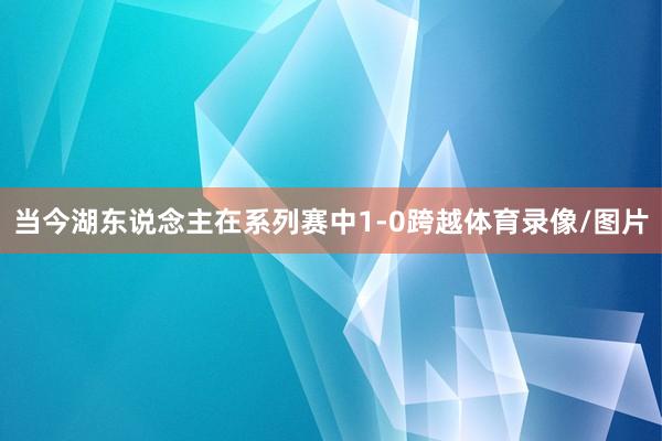 当今湖东说念主在系列赛中1-0跨越体育录像/图片
