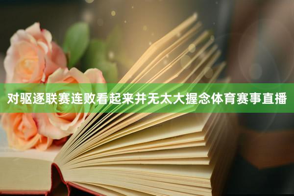 对驱逐联赛连败看起来并无太大握念体育赛事直播