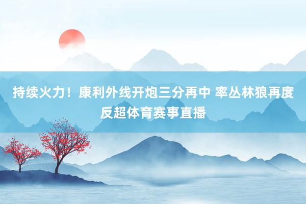 持续火力！康利外线开炮三分再中 率丛林狼再度反超体育赛事直播