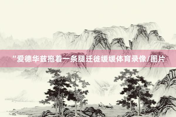 “爱德华兹拖着一条腿迁徙缓缓体育录像/图片