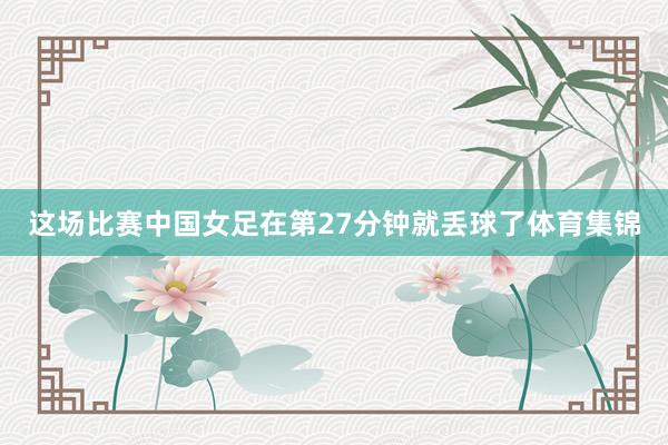 这场比赛中国女足在第27分钟就丢球了体育集锦