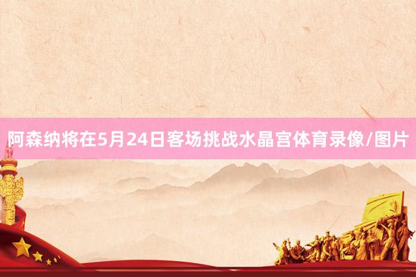 阿森纳将在5月24日客场挑战水晶宫体育录像/图片
