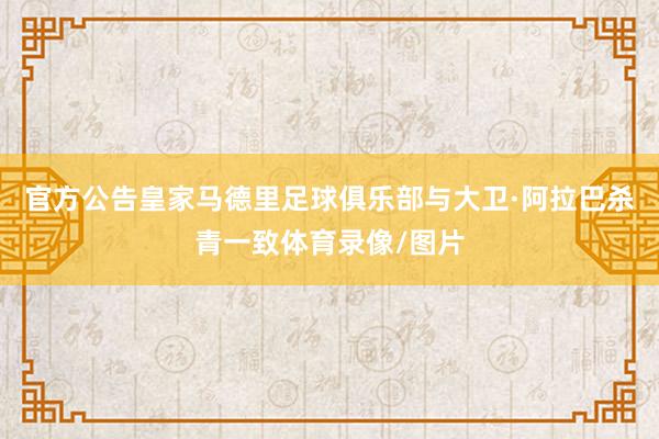 官方公告皇家马德里足球俱乐部与大卫·阿拉巴杀青一致体育录像/图片