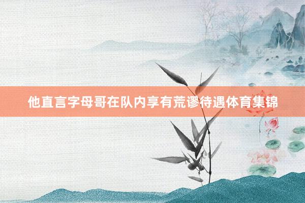 他直言字母哥在队内享有荒谬待遇体育集锦