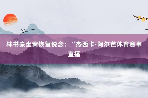 林书豪坐窝恢复说念：“杰西卡·阿尔芭体育赛事直播