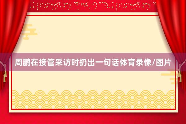 周鹏在接管采访时扔出一句话体育录像/图片